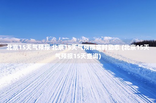 北京15天气预报 北京15天气预报实时动态 (北京15天气预报15天查询)