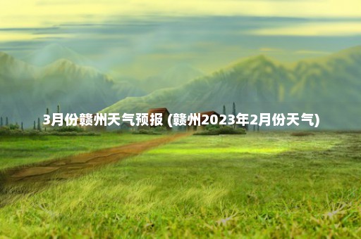 3月份赣州天气预报 (赣州2023年2月份天气)