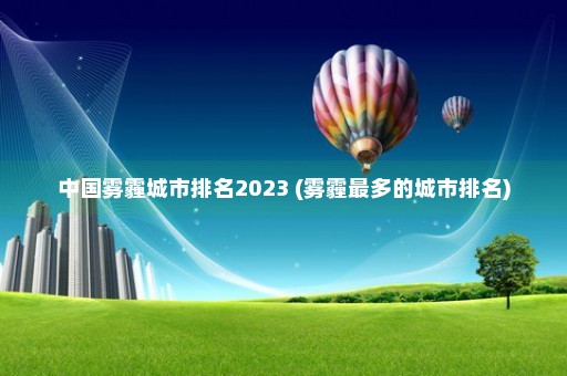 中国雾霾城市排名2023 (雾霾最多的城市排名)
