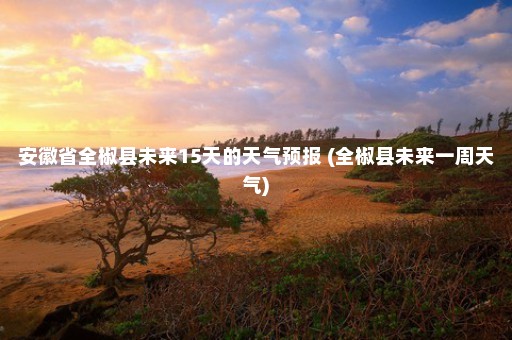 安徽省全椒县未来15天的天气预报 (全椒县未来一周天气)