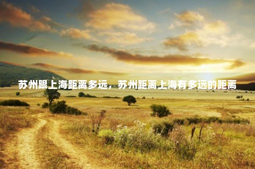 苏州跟上海距离多远，苏州距离上海有多远的距离